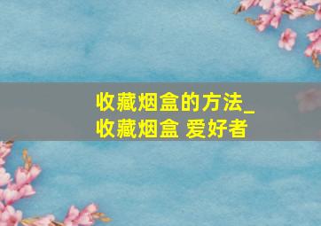 收藏烟盒的方法_收藏烟盒 爱好者